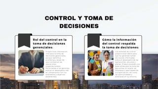 CONTROL Y TOMA DE
DECISIONES
Rol del control en la
toma de decisiones
gerenciales:
Proporciona información
vital para la toma de
decisiones gerenciales,
porque identifica
problemas y áreas de
oportunidad en las
operaciones
organizacionales.
Permitiendo a los gerentes
evaluar el desempeño real
en comparación con los
estándares y objetivos
establecidos.
Cómo la información
del control respalda
la toma de decisiones:
Los sistemas de control
proporcionan datos para
que los gerentes tomen
decisiones informadas
sobre el desempeño de las
operaciones, recursos y
planes. Proporcionando una
base sólida para la toma de
decisiones, al revelar las
fortalezas y debilidades de
la organización, así como
las oportunidades y
amenazas en su entorno.
 