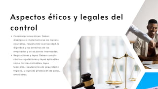 Aspectos éticos y legales del
control
• Consideraciones éticas: Deben
diseñarse e implementarse de manera
equitativa, respetando la privacidad, la
dignidad y los derechos de los
empleados y otras partes interesadas.
• Regulaciones y leyes: Deben cumplir
con las regulaciones y leyes aplicables,
como normas contables, leyes
laborales, regulaciones de seguridad e
higiene, y leyes de protección de datos,
entre otras.
 