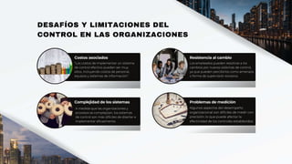 A medida que las organizaciones y
procesos se complejizan, los sistemas
de control son más difíciles de diseñar e
implementar eficazmente.
DESAFÍOS Y LIMITACIONES DEL
CONTROL EN LAS ORGANIZACIONES
Costos asociados
"Los costos de implementar un sistema
de control efectivo pueden ser muy
altos, incluyendo costos de personal,
equipos y sistemas de información".
Resistencia al cambio
Los empleados pueden resistirse a los
cambios por nuevos sistemas de control,
ya que pueden percibirlos como amenaza
o forma de supervisión excesiva.
Complejidad de los sistemas Problemas de medición
Algunos aspectos del desempeño
organizacional son difíciles de medir con
precisión, lo que puede afectar la
efectividad de los controles establecidos.
 