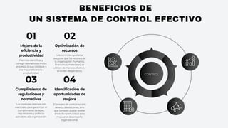BENEFICIOS DE
UN SISTEMA DE CONTROL EFECTIVO
CONTROL
Mejora de la
eficiencia y
productividad
Prermite identificar y
corregir desviaciones en los
procesos, lo que conduce a
una mayor eficiencia y
productividad.
01
Optimización de
recursos
Los controles ayudan a
asegurar que los recursos de
la organización (humanos,
financieros, materiales) se
utilicen de manera efectiva y
se eviten desperdicios.
02
Cumplimiento de
regulaciones y
normativas
Los controles internos son
esenciales para garantizar el
cumplimiento de leyes,
regulaciones y políticas
aplicables a la organización.
03
Identificación de
oportunidades de
mejora
El proceso de control no solo
detecta desviaciones, sino
que también puede revelar
áreas de oportunidad para
mejorar el desempeño
organizacional.
04
 