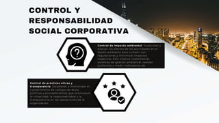 CONTROL Y
RESPONSABILIDAD
SOCIAL CORPORATIVA
Control de impacto ambiental: Supervisar y
evaluar los efectos de las actividades en el
medio ambiente para cumplir con
regulaciones y minimizar impactos
negativos. Esto implica implementar
sistemas de gestión ambiental, realizar
auditorías y medir indicadores de
desempeño ambiental.
Control de prácticas éticas y
transparencia: Establecer y monitorear el
cumplimiento de códigos de ética,
políticas y procedimientos que promuevan
la integridad, la responsabilidad y la
transparencia en las operaciones de la
organización.
 