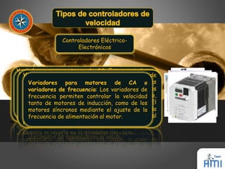 Controladores Eléctrico- 
Electrónicos 
Variadores para motores de CC: Estos variadores 
permiten controlar la velocidad de motores de 
corriente continua, serie, derivación, compuesto y 
de imanes permanentes. La velocidad mecánica de un 
motor de CC es directamente proporcional al voltaje 
terminal e inversamente proporcional al flujo 
magnético, el cual a su vez depende de la corriente 
de campo. 
Variadores por corrientes de Eddy: Un variador 
de velocidad por corrientes de Eddy consta de un 
motor de velocidad fija y un embrague de 
corrientes de Eddy. El embrague contiene un rotor 
de velocidad fija (acoplado al motor) y un rotor de 
velocidad variable, separados por un pequeño 
entrehierro. 
Variadores de deslizamiento: Este tipo de 
variadores Variadores se aplica para únicamente motores para de los CA motores 
o 
de variadores inducción de de frecuencia: rotor devanado. Los variadores En de 
estos 
controladores frecuencia permiten se tiene que controlar a mayor la deslizamiento, 
velocidad 
menor tanto de velocidad motores de mecánica inducción, del como motor. de los 
El 
deslizamiento motores síncronos puede incrementarse mediante el ajuste al aumentar de la 
la 
resistencia frecuencia del de alimentación devanado del al motor. 
rotor, o bien, al 
reducir el voltaje en el devanado del rotor. 
 