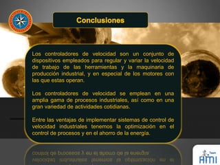 Los controladores de velocidad son un conjunto de 
dispositivos empleados para regular y variar la velocidad 
de trabajo de las herramientas y la maquinaria de 
producción industrial, y en especial de los motores con 
las que estas operan. 
Los controladores de velocidad se emplean en una 
amplia gama de procesos industriales, así como en una 
gran variedad de actividades cotidianas. 
Entre las ventajas de implementar sistemas de control de 
velocidad industriales tenemos la optimización en el 
control de procesos y en el ahorro de la energía. 
 