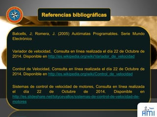 Balcells, J; Romera, J. (2005) Autómatas Programables. Serie Mundo 
Electrónico 
Variador de velocidad, Consulta en línea realizada el día 22 de Octubre de 
2014. Disponible en http://es.wikipedia.org/wiki/Variador_de_velocidad 
Control de Velocidad, Consulta en línea realizada el día 22 de Octubre de 
2014. Disponible en http://es.wikipedia.org/wiki/Control_de_velocidad 
Sistemas de control de velocidad de motores, Consulta en línea realizada 
el día 22 de Octubre de 2014. Disponible en 
http://es.slideshare.net/totycevallos/sistemas-de-control-de-velocidad-de-motores 
 