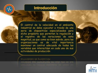El control de la velocidad en el ambiente 
industrial se debe ejecutar a través de una 
serie de dispositivos especializados para 
dicho propósito que permitan la regulación y 
el registro de las variaciones de esta 
magnitud, ya que como es bien sabido, para las 
organizaciones es de vital importancia 
mantener un control adecuado de todas las 
variables que interactúan en cada uno de sus 
actividades de producción 
 