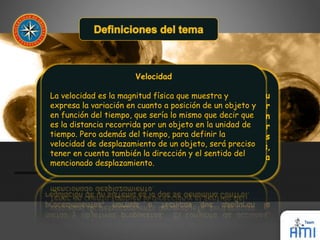 Velocidad 
La velocidad es la magnitud física que muestra y 
expresa la variación en cuanto a posición de un objeto y 
en función del tiempo, que sería lo mismo que decir que 
es la distancia recorrida por un objeto en la unidad de 
tiempo. Pero además del tiempo, para definir la 
velocidad de desplazamiento de un objeto, será preciso 
tener en cuenta también la dirección y el sentido del 
mencionado desplazamiento. 
 