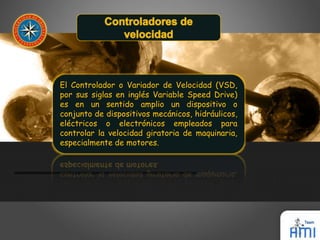 El Controlador o Variador de Velocidad (VSD, 
por sus siglas en inglés Variable Speed Drive) 
es en un sentido amplio un dispositivo o 
conjunto de dispositivos mecánicos, hidráulicos, 
eléctricos o electrónicos empleados para 
controlar la velocidad giratoria de maquinaria, 
especialmente de motores. 
 