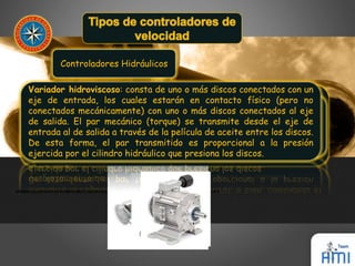 Controladores Hidráulicos 
Variador hidroviscoso: consta de uno o más discos conectados con un 
eje de entrada, los cuales estarán en contacto físico (pero no 
conectados mecánicamente) con uno o más discos conectados al eje 
de salida. El par mecánico (torque) se transmite desde el eje de 
entrada al de salida a través de la película de aceite entre los discos. 
De esta forma, el par transmitido es proporcional a la presión 
ejercida por el cilindro hidráulico que presiona los discos. 
Variador hidrostático: consta de una bomba hidráulica y un motor 
hidráulico Variador (ambos hidrodinámico: de desplazamiento emplea aceite positivo). hidráulico Una para revolución transmitir 
de la 
bomba un par o el mecánico motor corresponde entre un impulsor a una cantidad de entrada bien (sobre definida un eje de de 
volumen 
del velocidad fluido manejado. constante) De y esta un rotor forma de la salida velocidad (sobre puede un eje ser de controlada 
velocidad 
ajustable). También llamado acoplador hidráulico de llenado 
mediante la regulación de una válvula de control, o bien, cambiando el 
variable. 
desplazamiento de la bomba o el motor. 
 