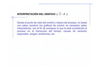 INTERPRETACIÓN DEL GRÁFICO ( X − R )


Desde el punto de vista del control y mejora del proceso, no basta
con saber construir los gráficos de control; es necesario saber
interpretarlos, con el fin de averiguar lo que le está sucediendo al
proceso en el transcurso del tiempo: causas de variación
especiales, sesgos, tendencias, etc.
 