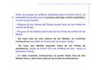 Antes de aceptar los gráficos anteriores para el control futuro, es
necesario comprobar que el proceso esta bajo control estadístico,
lo cual ocurre cuando:
- Ninguno de los valores del Rango queda fuera de los limites de
control de Rango.
- Ninguna de las Medias esta fuera de los limites de control de las
Media.
- No haya mas de seis valores de las Medias, en muestras
consecutivas que estén al mismo lado de la gran media.
- No haya dos Medias seguidas fuera de los limites de
advertencia, (estos se toman con una amplitud de dos veces la
desviación típica).
- En siete muestras consecutivas no puede haber mas de dos
Medias fuera y del mismo lado de los limites de advertencia.
 