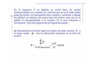 En el diagrama X se detecta un punto fuera de control
correspondiente a la muestra 24, mientras que en el R todos están
entre los límites. Enmascarando esta muestra y volviendo a dibujar
los gráficos se detecta otro punto fuera de control, esta vez en el
gráfico R correspondiente a la muestra 13, la cual volvemos a
enmascarar. Para ello seguiremos los siguientes pasos:


a) Calcularemos en primer lugar los rangos de cada muestra, Ri , y
el rango medio, R , con la información contenida en la ficha de
control:
                          25

                         ∑R    i
                                   3,15
                R=        1
                                 =      = 0,126
                   nº de muestras 25
 