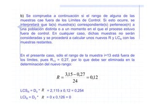 b) Se comprueba a continuación si el rango de alguna de las
muestras cae fuera de los Límites de Control. Si esto ocurre, se
interpretará que la(s) muestra(s) correspondiente(s) pertenece(n) a
una población distinta o a un momento en el que el proceso estuvo
fuera de control. En cualquier caso, dichas muestras no serán
consideradas y se procederá a calcular unos nuevos R y LCR con las
muestras restantes.


En el presente caso, sólo el rango de la muestra i=13 está fuera de
los límites, pues R13 = 0,27, por lo que debe ser eliminada en la
determinación del nuevo rango:

                        3,15 − 0,27
                     R=             = 0,12
                            24
LCSR = D4 * R = 2,115 x 0,12 = 0,254
LCIR = D3 * R = 0 x 0,126 = 0
 