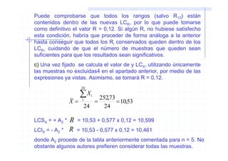 Puede comprobarse que todos los rangos (salvo R13) están
contenidos dentro de las nuevas LCR, por lo que puede tomarse
como definitivo el valor R = 0,12. Si algún R, no hubiese satisfecho
esta condición, habría que proceder de forma análoga a la anterior
hasta conseguir que todos los Ri conservados queden dentro de los
LCR, cuidando de que el número de muestras que queden sean
suficientes para que los resultados sean significativos.
c) Una vez fijado se calcula el valor de y LCX, utilizando únicamente
las muestras no excluidas4 en el apartado anterior, por medio de las
expresiones ya vistas. Asimismo, se tomará R = 0,12.
                     24

                )    ∑X   i
                           252,73
                X=    1
                         =        = 10,53
                      24     24

LCSX = + A2 *   R   = 10,53 + 0,577 x 0,12 = 10,599
LCIX = - A2 *   R   = 10,53 - 0,577 x 0,12 = 10,461
donde A2 procede de la tabla anteriormente comentada para n = 5. No
obstante algunos autores prefieren considerar todas las muestras.
 