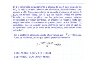 d) Se comprueba seguidamente si alguna de las Xi cae fuera de los
LCX. Si esto ocurriese, deberían ser eliminadas, determinándose unos
nuevos y LCX. Para estos últimos se seguiría empleando el mismo R
(0,12 en nuestro caso), con lo que los nuevos límites de control
tendrían la misma amplitud que los anteriores aunque estarían
desplazados por haber cambiado. El proceso se repetiría hasta con
seguir que todas las conservadas queden dentro de los últimos LCX
calculados, que se tomarían como definitivos (salvo para el caso de
alta precisión como ya se indicó en la introducción) junto con el último
         )
valor de X .
                                                         )
 En el problema objeto de estudio observamos que         X 24 = 10,65 está
 fuera de los limites, por lo que deberá prescindirse de ella:

                        ) 252,73 − 10,65
                        X=               = 10,525
                               23

 LCS = 10,525 + 0,577 x 0,12 = 10,594
 LCI = 10,525 - 0,577 x 0,12 = 10,456
 