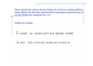 Para calcular los valores de los límites de control en ambos gráficos,
basta utilizar las fórmulas anteriormente expuestas (supuesto que ya
se han filtrado las muestras 24 y 13).


Gráfico de medias:



 X = 10,525    LC = 10,525 ± 0,577 ⋅ 0,12 = [10,456; 10,594]


  R = 0,12    LCS = 2,115 ⋅ 0,12 = 0,254; LCI = 0 ⋅ 0,12 = 0
 