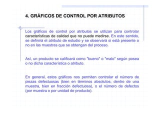 4. GRÁFICOS DE CONTROL POR ATRIBUTOS


Los gráficos de control por atributos se utilizan para controlar
características de calidad que no puede medirse. En este sentido,
se definirá el atributo de estudio y se observará si está presente o
no en las muestras que se obtengan del proceso.


Así, un producto se calificará como "bueno" o "malo" según posea
o no dicha característica o atributo.


En general, estos gráficos nos permiten controlar el número de
piezas defectuosas (bien en términos absolutos, dentro de una
muestra, bien en fracción defectuosa), o el número de defectos
(por muestra o por unidad de producto).
 
