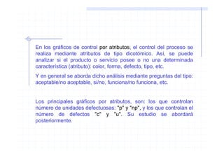En los gráficos de control por atributos, el control del proceso se
realiza mediante atributos de tipo dicotómico. Así, se puede
analizar si el producto o servicio posee o no una determinada
característica (atributo): color, forma, defecto, tipo, etc.
Y en general se aborda dicho análisis mediante preguntas del tipo:
aceptable/no aceptable, si/no, funciona/no funciona, etc.


Los principales gráficos por atributos, son: los que controlan
número de unidades defectuosas: "p" y "np", y los que controlan el
número de defectos "c" y "u". Su estudio se abordará
posteriormente.
 