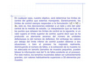 En cualquier caso, nuestro objetivo, será determinar los límites de
control del gráfico que estemos manejando. Genéricamente, los
límites de control siempre responden a la formulación: LC = VC ±
3σ, esto es, tres desviaciones estándar a un lado y otro del valor
central de la medida de estudio. La interpretación que se hará de
los puntos que rebasen los límites de control es la siguiente, si un
valor supera el límite superior de control, querrá decir que se ha
producido un alarmante ascenso del número de unidades
defectuosas (o del número de defectos). Sin embargo los valores
por debajo del límite inferior de control pueden deberse a dos
situaciones; o bien el proceso ha mejorado realmente,
disminuyendo el número de fallos, o la extracción de la muestra no
es adecuada en tamaño (tamaños de muestra pequeños, pueden
falsear la información real del % de fallos existente en el proceso).
Por este motivo, los tamaños muestrales deben ser suficientemente
grandes, con valores habitualmente superiores a 50 elementos por
muestra.
 