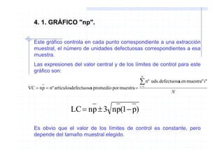 4. 1. GRÁFICO "np".


  Este gráfico controla en cada punto correspondiente a una extracción
  muestral, el número de unidades defectuosas correspondientes a esa
  muestra.
  Las expresiones del valor central y de los límites de control para este
  gráfico son:
                                                          N

                                                          ∑ nº uds.defectuosas en muestra" i"
                                                          i =1
VC = np = nº artículosdefectuoso promedio por muestra =
                               s
                                                                          N


                     LC = np ± 3 np(1 − p)

  Es obvio que el valor de los límites de control es constante, pero
  depende del tamaño muestral elegido.
 