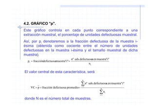 4.2. GRÁFICO "p".
Este gráfico controla en cada punto correspondiente a una
extracción muestral, el porcentaje de unidades defectuosas muestral.
Así, por pi denotaremos a la fracción defectuosa de la muestra i-
ésima (obtenida como cociente entre el número de unidades
defectuosas en la muestra i-ésima y el tamaño muestral de dicha
muestra).
                                       nº uds.defectuosa en muestra"i"
                                                        s
  pi = fraccióndefectuosamuestra"i"=
                                                     ni

El valor central de esta característica, será

                                               N

                                               ∑ nº uds.defectuosas en muestra"i"
    VC = p = fracción defectuosa promedio=     i =1
                                                              N

                                                              ∑n
                                                              i =1
                                                                     i


donde N es el número total de muestras.
 