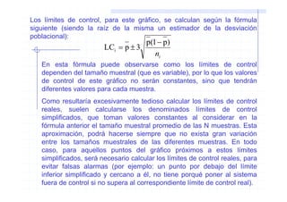 Los límites de control, para este gráfico, se calculan según la fórmula
siguiente (siendo la raíz de la misma un estimador de la desviación
poblacional):
                                    p(1 − p)
                        LCi = p ± 3
                                       ni
   En esta fórmula puede observarse como los límites de control
   dependen del tamaño muestral (que es variable), por lo que los valores
   de control de este gráfico no serán constantes, sino que tendrán
   diferentes valores para cada muestra.
   Como resultaría excesivamente tedioso calcular los límites de control
   reales, suelen calcularse los denominados límites de control
   simplificados, que toman valores constantes al considerar en la
   fórmula anterior el tamaño muestral promedio de las N muestras. Esta
   aproximación, podrá hacerse siempre que no exista gran variación
   entre los tamaños muestrales de las diferentes muestras. En todo
   caso, para aquellos puntos del gráfico próximos a estos límites
   simplificados, será necesario calcular los límites de control reales, para
   evitar falsas alarmas (por ejemplo: un punto por debajo del límite
   inferior simplificado y cercano a él, no tiene porqué poner al sistema
   fuera de control si no supera al correspondiente límite de control real).
 