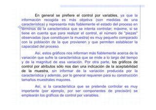 En general se prefiere el control por variables, ya que la
información recogida es más objetiva (son medidas de una
característica) y representa más fiablemente el estado del proceso en
términos de la característica que se intenta controlar; máxime, si se
tiene en cuenta que para realizar el control, el número de "piezas"
observadas (que constituyen la muestra) es muy pequeño comparado
con la población de la que provienen y que permiten establecer la
capacidad del proceso.
        Así, estos gráficos nos informan más fiablemente acerca de la
variación que sufre la característica que se mide a lo largo del tiempo
y de la magnitud de esa variación. Por otra parte, los gráficos de
control por atributos sólo nos dan una indicación de la aceptabilidad
de la muestra, sin informar de la variación producida por la
característica y además, por lo general requieren para su construcción
tamaños muestrales mayores.
       Así, si la característica que se pretende controlar es muy
importante (por ejemplo, por ser componentes de precisión) se
emplearán los gráficos de control por variables.
 