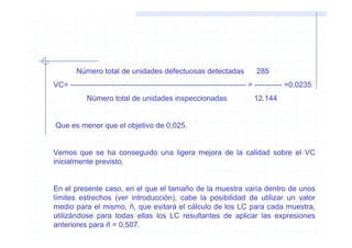 Número total de unidades defectuosas detectadas                    285
VC= ---------------------------------------------------------------------- = ----------- =0,0235
            Número total de unidades inspeccionadas                       12.144


Que es menor que el objetivo de 0,025.


Vemos que se ha conseguido una ligera mejora de la calidad sobre el VC
inicialmente previsto.


En el presente caso, en el que el tamaño de la muestra varía dentro de unos
límites estrechos (ver introducción), cabe la posibilidad de utilizar un valor
medio para el mismo, ñ, que evitará el cálculo de los LC para cada muestra,
utilizándose para todas ellas los LC resultantes de aplicar las expresiones
anteriores para ñ = 0,507.
 