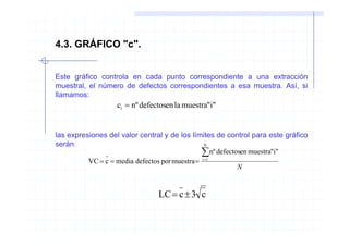 4.3. GRÁFICO "c".


Este gráfico controla en cada punto correspondiente a una extracción
muestral, el número de defectos correspondientes a esa muestra. Así, si
llamamos:
                   ci = nº defectosen la muestra"i"


las expresiones del valor central y de los límites de control para este gráfico
serán:                                           N

                                                ∑nº defectosen muestra"i"
          VC = c = media defectos por muestra = i =1
                                                           N


                                LC = c ± 3 c
 