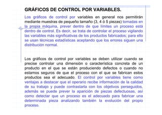 GRÁFICOS DE CONTROL POR VARIABLES.
Los gráficos de control por variables en general nos permitirán
mediante muestras de pequeño tamaño (3, 4 ó 5 piezas) tomadas en
la propia máquina, prever dentro de que límites un proceso está
dentro de control. Es decir, se trata de controlar el proceso vigilando
las variables más significativas de los productos fabricados; para ello
se usan técnicas estadísticas aceptando que los errores siguen una
distribución normal.


Los gráficos de control por variables se deben utilizar cuando se
precise controlar una dimensión o característica concreta de un
producto en el que se están produciendo defectos o cuando no
estamos seguros de que el proceso con el que se fabrican estos
productos sea el adecuado. El control por variables tiene como
ventajas a destacar que el operario recibe información de la calidad
de su trabajo y puede contrastarla con los objetivos perseguidos,
además se puede prever la aparición de piezas defectuosas, así
como detectar que un proceso es el adecuado para fabricar una
determinada pieza analizando también la evolución del propio
proceso.
 