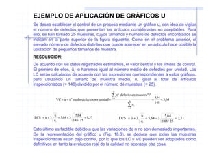 EJEMPLO DE APLICACIÓN DE GRÁFICOS U
Se desea establecer el control de un proceso mediante un gráfico u, con idea de vigilar
el número de defectos que presentan los artículos considerados no aceptables. Para
ello, se han tomado 25 muestras, cuyos tamaños y número de defectos encontrados se
indican en la parte superior de la figura siguiente. Como en el problema anterior, el
elevado número de defectos distintos que puede aparecer en un artículo hace posible la
utilización de pequeños tamaños de muestra.
RESOLUCIÓN:
De acuerdo con los datos registrados estimamos, el valor central y los limites de control.
El primero de ellos, ü, lo haremos igual al número medio de defectos por unidad. Los
LC serán calculados de acuerdo con las expresiones correspondientes a estos gráficos,
pero utilizando un tamaño de muestra medio, ñ, igual al total de artículos
inspeccionados (= 148) dividido por el número dé muestras (= 25).
                                                         N

                                                         ∑ nº defectosen muestra"i"        834
               VC = u = nº medio defectos por unidad =   i =1
                                                                     N
                                                                                       =       = 5,64
                                                                     ∑n
                                                                                           148
                                                                            i
                                                                     i =1


              u              5,64                                               u              5,64
LCS = u + 3      = 5,64 + 3          = 8,57                     LCS = u + 3        = 5,64 − 3          = 2,71
              ni            148 / 25                                            ni            148 / 25

Esto último es factible debido a que las variaciones de n no son demasiado importantes.
De la representación del gráfico u (Fig. 18.8), se deduce que todas las muestras
inspeccionadas están bajo control, por lo que los LC y VC pueden ser adoptados como
definitivos en tanto la evolución real de la calidad no aconseje otra cosa.
 