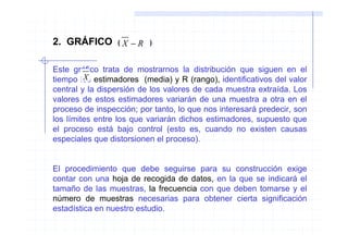 2. GRÁFICO       (   X −R   )



Este gráfico trata de mostrarnos la distribución que siguen en el
         X
tiempo los estimadores (media) y R (rango), identificativos del valor
central y la dispersión de los valores de cada muestra extraída. Los
valores de estos estimadores variarán de una muestra a otra en el
proceso de inspección; por tanto, lo que nos interesará predecir, son
los límites entre los que variarán dichos estimadores, supuesto que
el proceso está bajo control (esto es, cuando no existen causas
especiales que distorsionen el proceso).


El procedimiento que debe seguirse para su construcción exige
contar con una hoja de recogida de datos, en la que se indicará el
tamaño de las muestras, la frecuencia con que deben tomarse y el
número de muestras necesarias para obtener cierta significación
estadística en nuestro estudio.
 