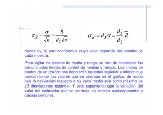 σ          R                         d3
   σX =          =                  σ R = d 3σ = R
             n       d2 n                       d2
donde d2, d3 son coeficientes cuyo valor depende del tamaño de
cada muestra.
Para vigilar los valores de media y rango, se han de establecer los
denominados límites de control de medias y rangos. Los límites de
control de un gráfico nos denotarán las cotas superior e inferior que
pueden tomar los valores que se plasman en el gráfico, de modo
que la desviación respecto a su valor medio sea como máximo de
±3 desviaciones estándar. Y esto suponiendo que la variación del
valor del estimador que se controla, es debida exclusivamente a
causas comunes.
 