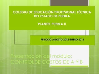 COLEGIO DE EDUCACIÓN PROFESIONAL TÉCNICA
           DEL ESTADO DE PUEBLA

            PLANTEL PUEBLA II



              PERIODO AGOSTO 2012-ENERO 2013




Presentación del modulo:
CONTROLDE COSTOS DE A Y B
 