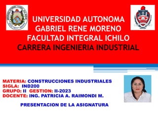 UNIVERSIDAD AUTONOMA
GABRIEL RENE MORENO
FACULTAD INTEGRAL ICHILO
CARRERA INGENIERIA INDUSTRIAL
MATERIA: CONSTRUCCIONES INDUSTRIALES
SIGLA: IND200
GRUPO: II GESTION: II-2023
DOCENTE: ING. PATRICIA A. RAIMONDI M.
PRESENTACION DE LA ASIGNATURA
 