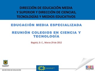 DIRECCIÓN DE EDUCACIÓN MEDIA
  Y SUPERIOR Y DIRECCIÓN DE CIENCIAS,
  TECNOLOGÍAS Y MEDIOS EDUCATIVOS

EDUCACIÓN MEDIA ESPECIALIZADA

REUNIÓN COLEGIOS EN CIENCIA Y
         TECNOLOGÍA
          Bogotá, D. C., Marzo 29 de 2012
 