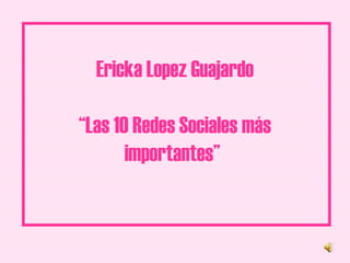 Ericka Lopez Guajardo “Las 10 Redes Sociales más importantes”   