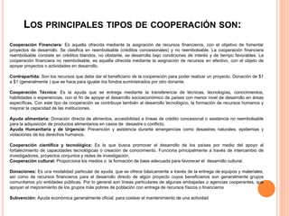 LOS PRINCIPALES TIPOS DE COOPERACIÓN SON:
Cooperación Financiera: Es aquella ofrecida mediante la asignación de recursos financieros, con el objetivo de fomentar
proyectos de desarrollo. Se clasifica en reembolsable (créditos concesionales) y no reembolsable. La cooperación financiera
reembolsable consiste en créditos blandos, no obstante, se desarrolla bajo condiciones de interés y de tiempo favorables. La
cooperación financiera no reembolsable, es aquella ofrecida mediante la asignación de recursos en efectivo, con el objeto de
apoyar proyectos o actividades en desarrollo.
Contrapartida: Son los recursos que debe dar el beneficiario de la cooperación para poder realizar un proyecto. Donación de $1
a $1 (generalmente ) que se hace para igualar los fondos suministrados por otro donante.
Cooperación Técnica: Es la ayuda que se entrega mediante la transferencia de técnicas, tecnologías, conocimientos,
habilidades o experiencias, con el fin de apoyar el desarrollo socioeconómico de países con menor nivel de desarrollo en áreas
específicas. Con este tipo de cooperación se contribuye también al desarrollo tecnológico, la formación de recursos humanos y
mejorar la capacidad de las instituciones.
Ayuda alimentaria: Donación directa de alimentos, accesibilidad a líneas de crédito concesional o asistencia no reembolsable
para la adquisición de productos alimentarios en casos de desastre o conflicto.
Ayuda Humanitaria y de Urgencia: Prevención y asistencia durante emergencias como desastres naturales, epidemias y
violaciones de los derechos humanos.
Cooperación científica y tecnológica: Es la que busca promover el desarrollo de los países por medio del apoyo al
fortalecimiento de capacidades tecnológicas o creación de conocimiento. Funciona principalmente a través de intercambio de
investigadores, proyectos conjuntos y redes de investigación.
Cooperación cultural: Proporciona los medios o la formación de base adecuada para favorecer el desarrollo cultural.
Donaciones: Es una modalidad particular de ayuda, que se ofrece básicamente a través de la entrega de equipos y materiales,
así como de recursos financieros para el desarrollo directo de algún proyecto cuyos beneficiarios son generalmente grupos
comunitarios y/o entidades públicas. Por lo general son líneas particulares de algunas embajadas o agencias cooperantes, que
apoyan el mejoramiento de los grupos más pobres de población con entrega de recursos físicos o financieros
Subvención: Ayuda económica generalmente oficial, para costear el mantenimiento de una actividad
 