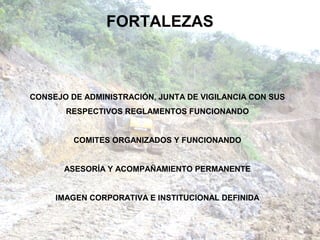 FORTALEZAS



CONSEJO DE ADMINISTRACIÓN, JUNTA DE VIGILANCIA CON SUS
       RESPECTIVOS REGLAMENTOS FUNCIONANDO


         COMITES ORGANIZADOS Y FUNCIONANDO


       ASESORÍA Y ACOMPAÑAMIENTO PERMANENTE


     IMAGEN CORPORATIVA E INSTITUCIONAL DEFINIDA
 