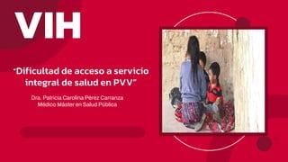“Dificultad de acceso a servicio
integral de salud en PVV”
Dra. Patricia Carolina Pérez Carranza
Médico Máster en Salud Pública
VIH
 