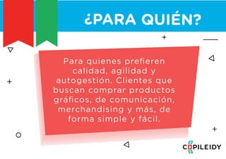CLIENTES
¿PARA QUIÉN?
Para quienes preﬁeren
calidad, agilidad y
autogestión. Clientes que
buscan comprar productos
gráﬁcos, de comunicación,
merchandising y más, de
forma simple y fácil.
 