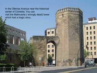 In the Ollerías Avenue near the historical
center of Córdoba. You can
visit the Malmuerta ( wrongly dead) tower
which had a tragic story.
 