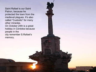 Saint Rafael is our Saint
Patron, because he
protected the town from the
medieval plagues. It’s also
called “Custodio” for many
other miracles.
On October 24th is a great
holiday in Córdoba because
people in the
city remember S.Rafael’s
memory.
 