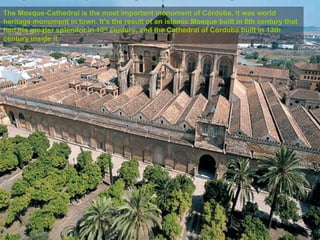 The Mosque-Cathedral is the most important monument of Córdoba, it was world
heritage monument in town. It’s the result of an islamic Mosque built in 8th century that
had his greater splendor in 10th century, and the Cathedral of Córdoba built in 13th
century inside it.
 
