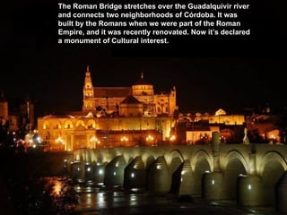 The Roman Bridge stretches over the Guadalquivir river
and connects two neighborhoods of Córdoba. It was
built by the Romans when we were part of the Roman
Empire, and it was recently renovated. Now it’s declared
a monument of Cultural interest.
 