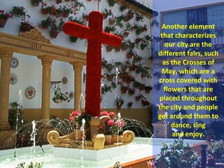 Another element
 that characterizes
   our city are the
different fairs, such
  as the Crosses of
 May, which are a
cross covered with
  flowers that are
placed throughout
the city and people
get around them to
     dance, sing
     and enjoy.
 