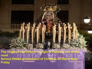 The Virgin of Los Dolores ( Virgin of Pains) is one of the
most
famous Easter processions of Córdoba, its day is Holy
Friday.
 
