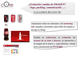 ¿Evolución/ cambio de IMAGEN?
 ¿Evolución/ cambio de IMAGEN?
 –logo, packing, comunicación …-
  –logo, packing, comunicación …-
    TALLERES BUCEO 3D
    TALLERES BUCEO 3D



  Analizamos todos los elementos del marketing
   Analizamos todos los elementos del marketing
  mix -pasados yypresentes- para todos los targets aa
   mix -pasados presentes- para todos los targets
  los que se dirige
   los que se dirige


    Estudia su coherencia, su evolución, las
     Estudia su coherencia, su evolución, las
    razones de su éxito oo fracaso, su aportación aa
     razones de su éxito fracaso, su aportación
    la imagen de la marca y, especialmente, trabaja
     la imagen de la marca y, especialmente, trabaja
    en la construcción del FUTURO
     en la construcción del FUTURO
 