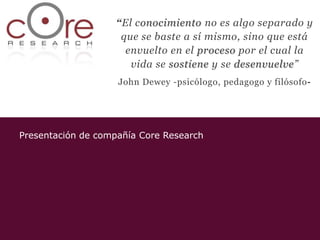 “El conocimiento no es algo separado y
                    que se baste a sí mismo, sino que está
                     envuelto en el proceso por el cual la
                      vida se sostiene y se desenvuelve”
                    John Dewey -psicólogo, pedagogo y filósofo-




Presentación de compañía Core Research
 