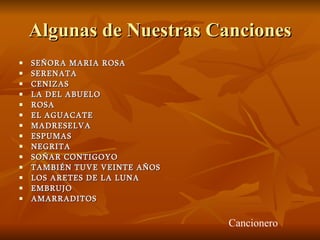 Algunas de Nuestras Canciones SEÑORA MARIA ROSA SERENATA  CENIZAS  LA DEL ABUELO ROSA EL AGUACATE MADRESELVA ESPUMAS  NEGRITA SOÑAR CONTIGOYO TAMBIÉN TUVE VEINTE AÑOS LOS ARETES DE LA LUNA  EMBRUJO  AMARRADITOS  Cancionero  
