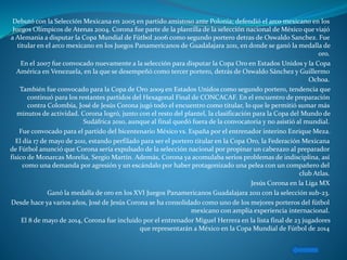Debutó con la Selección Mexicana en 2005 en partido amistoso ante Polonia; defendió el arco mexicano en los
Juegos Olímpicos de Atenas 2004. Corona fue parte de la plantilla de la selección nacional de México que viajó
a Alemania a disputar la Copa Mundial de Fútbol 2006 como segundo portero detras de Oswaldo Sanchez. Fue
titular en el arco mexicano en los Juegos Panamericanos de Guadalajara 2011, en donde se ganó la medalla de
oro.
En el 2007 fue convocado nuevamente a la selección para disputar la Copa Oro en Estados Unidos y la Copa
América en Venezuela, en la que se desempeñó como tercer portero, detrás de Oswaldo Sánchez y Guillermo
Ochoa.
También fue convocado para la Copa de Oro 2009 en Estados Unidos como segundo portero, tendencia que
continuó para los restantes partidos del Hexagonal Final de CONCACAF. En el encuentro de preparación
contra Colombia, José de Jesús Corona jugó todo el encuentro como titular, lo que le permitió sumar más
minutos de actividad. Corona logró, junto con el resto del plantel, la clasificación para la Copa del Mundo de
Sudáfrica 2010, aunque al final quedó fuera de la convocatoria y no asistió al mundial.
Fue convocado para el partido del bicentenario México vs. España por el entrenador interino Enrique Meza.
El día 17 de mayo de 2011, estando perfilado para ser el portero titular en la Copa Oro, la Federación Mexicana
de Fútbol anunció que Corona sería expulsado de la selección nacional por propinar un cabezazo al preparador
físico de Monarcas Morelia, Sergio Martín. Además, Corona ya acomulaba serios problemas de indisciplina, así
como una demanda por agresión y un escándalo por haber protagonizado una pelea con un compañero del
club Atlas.
Jesús Corona en la Liga MX
Ganó la medalla de oro en los XVI Juegos Panamericanos Guadalajara 2011 con la selección sub-23.
Desde hace ya varios años, José de Jesús Corona se ha consolidado como uno de los mejores porteros del fútbol
mexicano con amplia experiencia internacional.
El 8 de mayo de 2014, Corona fue incluido por el entrenador Miguel Herrera en la lista final de 23 jugadores
que representarán a México en la Copa Mundial de Fútbol de 2014
 